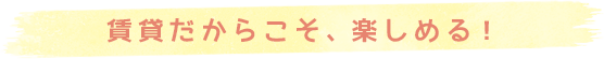 賃貸たからこそ、楽しめる！