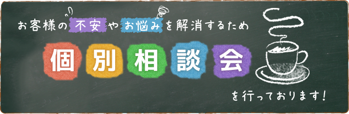 お客様の不安やお悩みを解消するため【個別相談会】を行っております！