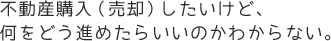 不動産購入（売却）したいけど、何をどう進めたらいいのかわからない。