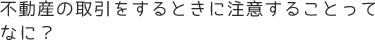 不動産の取引をするときに注意することってなに？