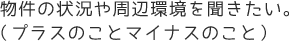 物件の状況や周辺環境を聞きたい。（プラスのことマイナスのこと）