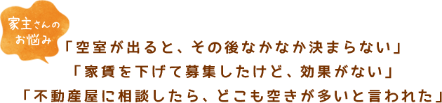 【家主さんのお悩み】「空室が出ると、その後なかなか決まらない」「家賃を下げて募集したけど、効果がない」「不動産屋に相談したら、どこも空きが多いと言われた」