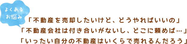 【よくあるお悩み】「不動産を売却したいけど、どうやればいいの」「不動産会社は付き合いがないし、どこに頼めば…」「いったい自分の不動産はいくらで売れるんだろう」